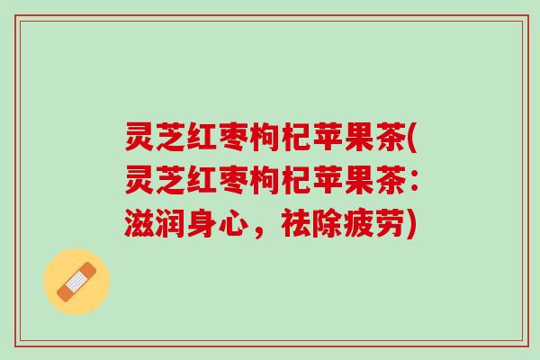 灵芝红枣枸杞苹果茶(灵芝红枣枸杞苹果茶：滋润身心，祛除疲劳)