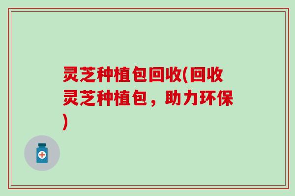 灵芝种植包回收(回收灵芝种植包，助力环保)