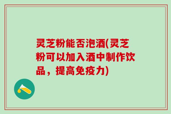 灵芝粉能否泡酒(灵芝粉可以加入酒中制作饮品，提高免疫力)