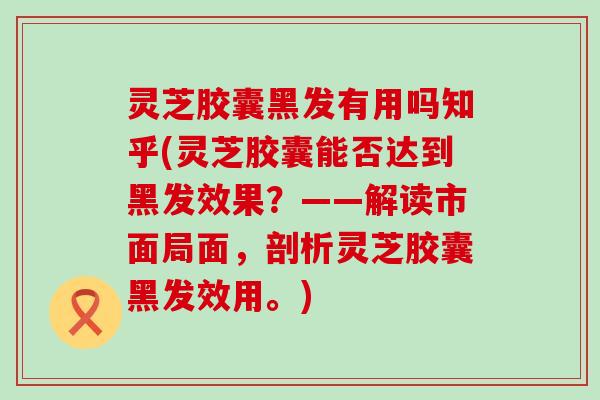 灵芝胶囊黑发有用吗知乎(灵芝胶囊能否达到黑发效果？——解读市面局面，剖析灵芝胶囊黑发效用。)