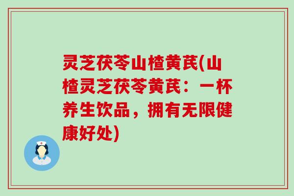 灵芝茯苓山楂黄芪(山楂灵芝茯苓黄芪：一杯养生饮品，拥有无限健康好处)