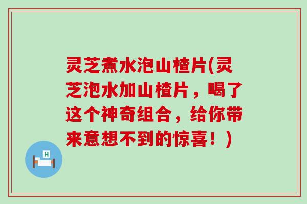 灵芝煮水泡山楂片(灵芝泡水加山楂片，喝了这个神奇组合，给你带来意想不到的惊喜！)