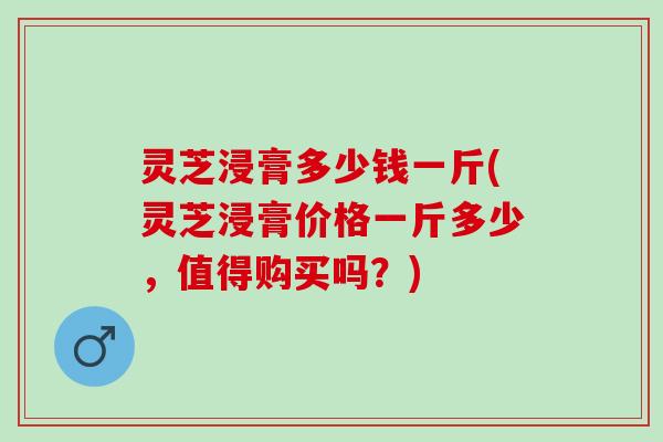 灵芝浸膏多少钱一斤(灵芝浸膏价格一斤多少，值得购买吗？)