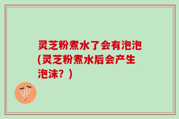 灵芝粉煮水了会有泡泡(灵芝粉煮水后会产生泡沫？)
