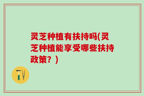 灵芝种植有扶持吗(灵芝种植能享受哪些扶持政策？)
