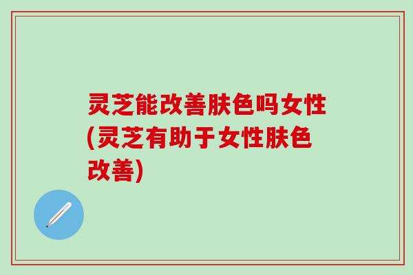 灵芝能改善肤色吗女性(灵芝有助于女性肤色改善)