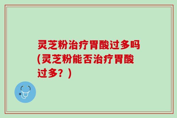 灵芝粉治疗胃酸过多吗(灵芝粉能否治疗胃酸过多？)