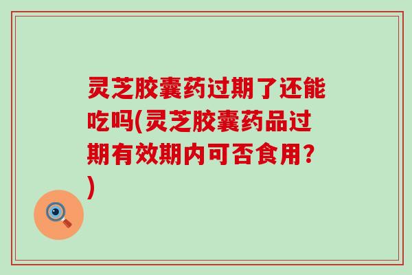 灵芝胶囊药过期了还能吃吗(灵芝胶囊药品过期有效期内可否食用？)