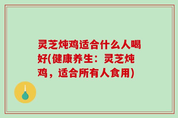 灵芝炖鸡适合什么人喝好(健康养生：灵芝炖鸡，适合所有人食用)