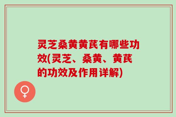 灵芝桑黄黄芪有哪些功效(灵芝、桑黄、黄芪的功效及作用详解)