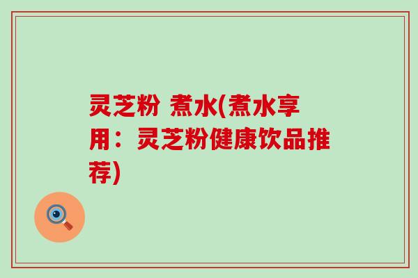 灵芝粉 煮水(煮水享用：灵芝粉健康饮品推荐)