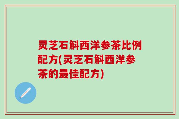 灵芝石斛西洋参茶比例配方(灵芝石斛西洋参茶的佳配方) 灵芝石斛西洋参茶比例配方(灵芝石斛西洋参茶的佳配方)