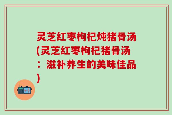 灵芝红枣枸杞炖猪骨汤(灵芝红枣枸杞猪骨汤：滋补养生的美味佳品)