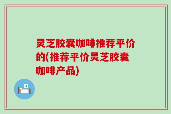 灵芝胶囊咖啡推荐平价的(推荐平价灵芝胶囊咖啡产品)