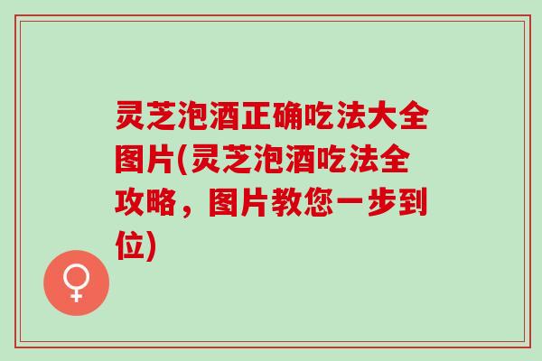 灵芝泡酒正确吃法大全图片(灵芝泡酒吃法全攻略，图片教您一步到位)