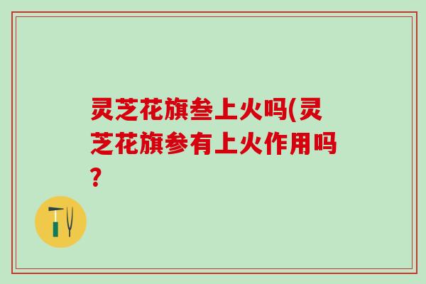 灵芝花旗叁上火吗(灵芝花旗参有上火作用吗？