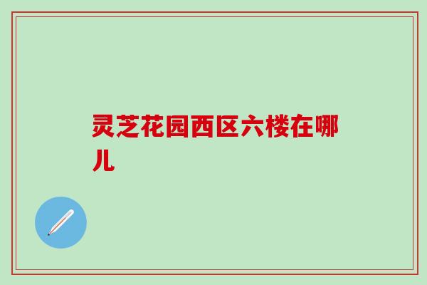 灵芝花园西区六楼在哪儿