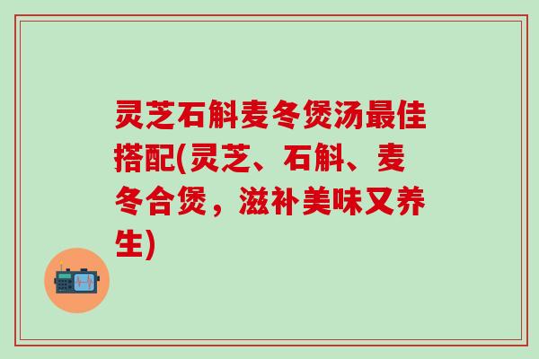 灵芝石斛麦冬煲汤最佳搭配(灵芝、石斛、麦冬合煲，滋补美味又养生)
