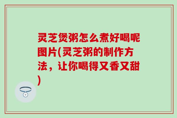灵芝煲粥怎么煮好喝呢图片(灵芝粥的制作方法，让你喝得又香又甜)