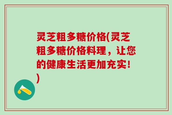 灵芝粗多糖价格(灵芝粗多糖价格料理，让您的健康生活更加充实！)