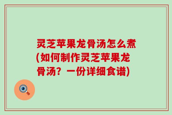 灵芝苹果龙骨汤怎么煮(如何制作灵芝苹果龙骨汤？一份详细食谱)