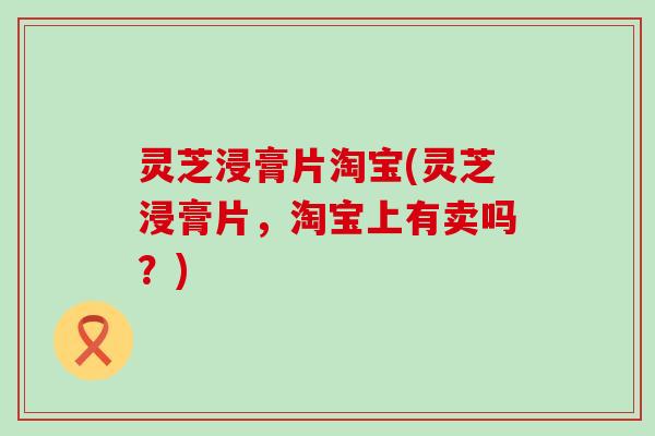 灵芝浸膏片淘宝(灵芝浸膏片，淘宝上有卖吗？)
