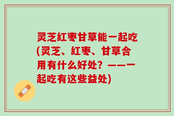 灵芝红枣甘草能一起吃(灵芝、红枣、甘草合用有什么好处？——一起吃有这些益处)