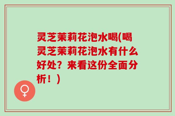 灵芝茉莉花泡水喝(喝灵芝茉莉花泡水有什么好处？来看这份全面分析！)