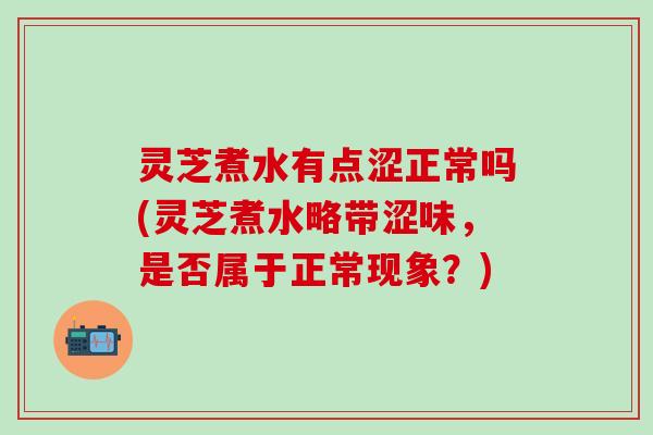 灵芝煮水有点涩正常吗(灵芝煮水略带涩味，是否属于正常现象？)