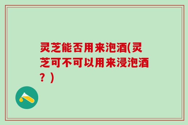 灵芝能否用来泡酒(灵芝可不可以用来浸泡酒?) 灵芝能否用来泡酒(灵芝可不可以用来浸泡酒?)