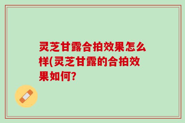 灵芝甘露合拍效果怎么样(灵芝甘露的合拍效果如何？