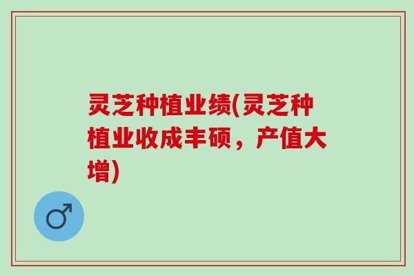 灵芝种植业绩(灵芝种植业收成丰硕，产值大增)
