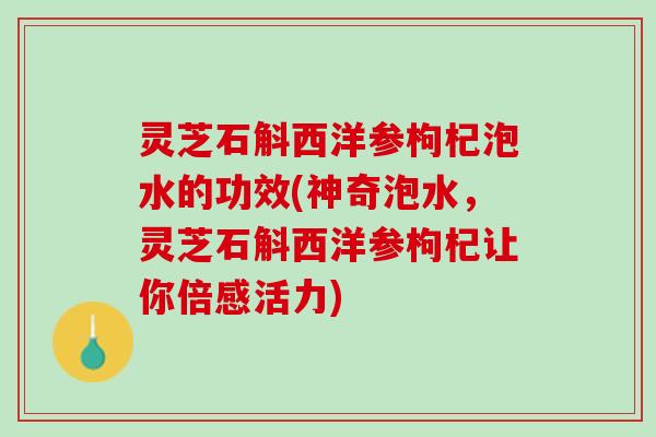 灵芝石斛西洋参枸杞泡水的功效(神奇泡水，灵芝石斛西洋参枸杞让你倍感活力)