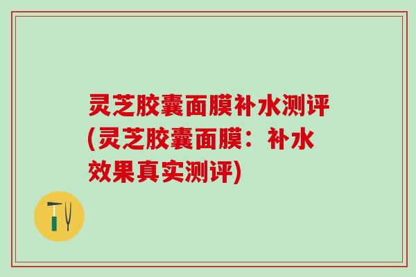 灵芝胶囊面膜补水测评(灵芝胶囊面膜：补水效果真实测评)