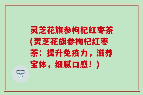 灵芝花旗参枸杞红枣茶(灵芝花旗参枸杞红枣茶：提升免疫力，滋养宝体，细腻口感！)