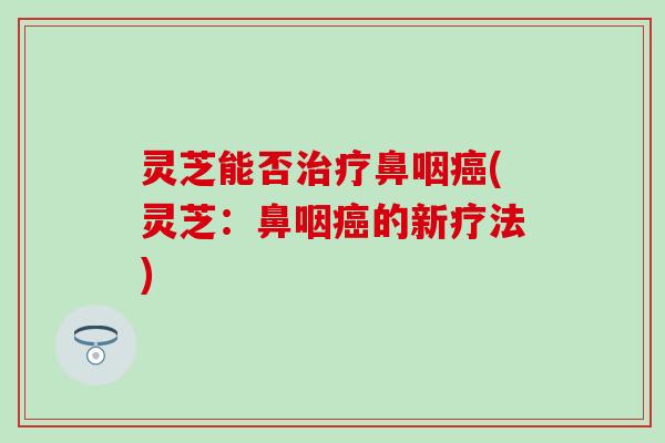 灵芝能否治疗鼻咽癌(灵芝：鼻咽癌的新疗法)
