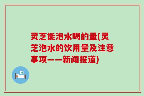 灵芝能泡水喝的量(灵芝泡水的饮用量及注意事项——新闻报道)
