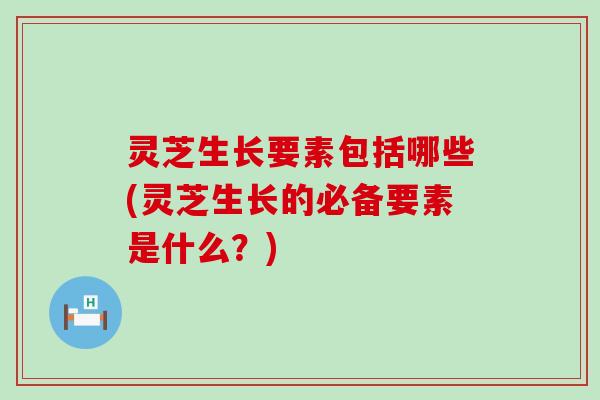 灵芝生长要素包括哪些(灵芝生长的必备要素是什么？)