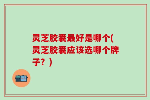 灵芝胶囊最好是哪个(灵芝胶囊应该选哪个牌子？)