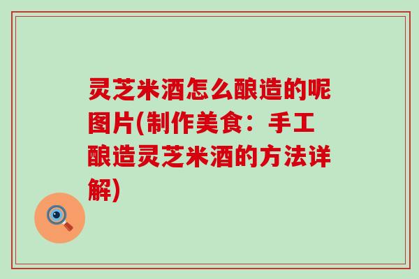灵芝米酒怎么酿造的呢图片(制作美食：手工酿造灵芝米酒的方法详解)