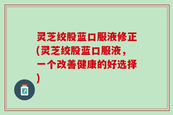 灵芝绞股蓝口服液修正(灵芝绞股蓝口服液，一个改善健康的好选择)