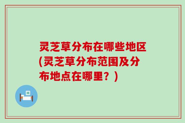 灵芝草分布在哪些地区(灵芝草分布范围及分布地点在哪里？)