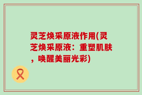 灵芝焕采原液作用(灵芝焕采原液：重塑肌肤，唤醒美丽光彩)