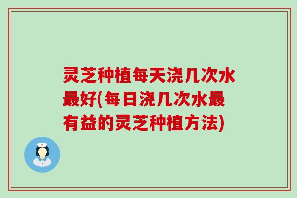 灵芝种植每天浇几次水最好(每日浇几次水最有益的灵芝种植方法)