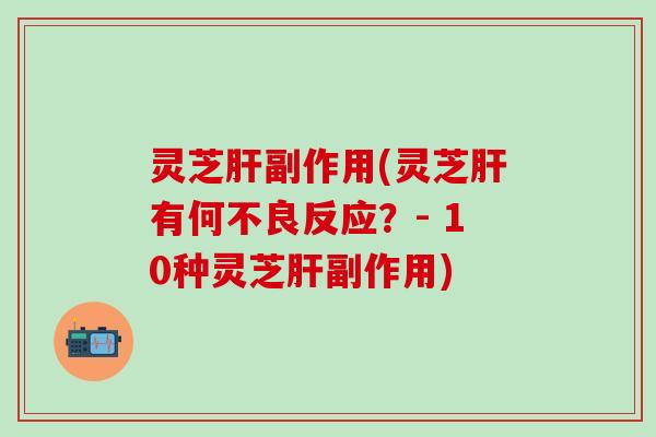 灵芝肝副作用(灵芝肝有何不良反应？- 10种灵芝肝副作用)