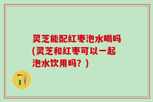 灵芝能配红枣泡水喝吗(灵芝和红枣可以一起泡水饮用吗？)
