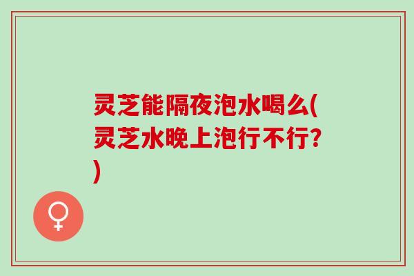 灵芝能隔夜泡水喝么(灵芝水晚上泡行不行？)