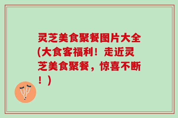 灵芝美食聚餐图片大全(大食客福利！走近灵芝美食聚餐，惊喜不断！)