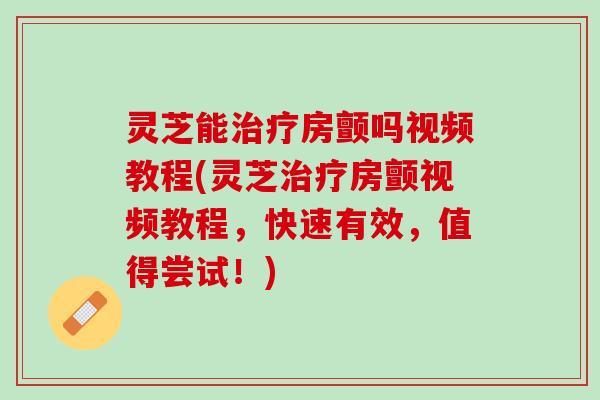 灵芝能治疗房颤吗视频教程(灵芝治疗房颤视频教程，快速有效，值得尝试！)