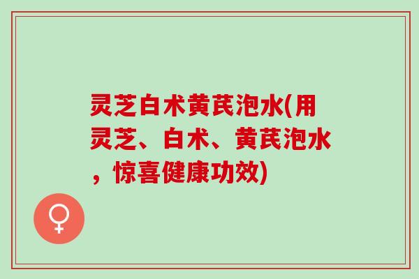 灵芝白术黄芪泡水(用灵芝、白术、黄芪泡水，惊喜健康功效)